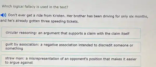 Which logical fallacy is used in the text?
1)) Don't ever get a ride from Kristen.Her brother has been driving for only six months,
and he's already gotten three speeding tickets.
circular reasoning: an argument that supports a claim with the claim itself
guilt by association: a negative association intended to discredit someone or
something
straw man: a misrepresentation of an opponent's position that makes it easier
to argue against