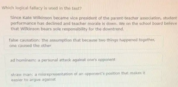 Which logical fallacy is used in the text?
Since Kate Wilkinson became vice president of the parent-teacher association, student
performance has declined and teacher morale is down. We on the school board believe
that Wilkinson bears sole responsibility for the downtrend.
false causation: the assumption that because two things happened together.
one caused the other
ad hominem; a personal attack against one's opponent
straw man: a misrepresentation of an opponent's position that makes it
easier to argue against