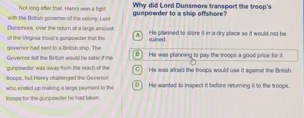 Not long after that,Henry won a fight
with the British governor of the colony, Lord
Dunsmore, over the return of a large amount
of the Virginia troop's gunpowder that the
governor had sent to a British ship. The
Governor felt the British would be safer if the
gunpowder was away from the reach of the
troops, but Henry challenged the Governor,
who ended up making a large payment to the
troops for the gunpowder he had taken.
Why did Lord Dunsmore transport the troop's
gunpowder to a ship offshore?
A
He planned to store it in a dry place so it would not be
ruined.
B He was planning to pay the troops a good price for it.
C He was afraid the troops would use it against the British.
D He wanted to inspect it before returning it to the troops.