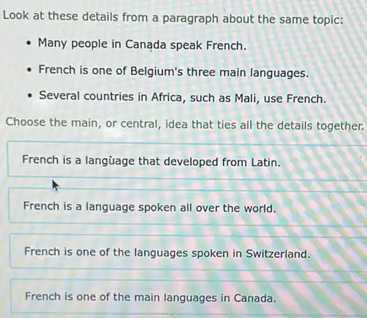 Look at these details from a paragraph about the same topic:
Many people in Canada speak French.
- French is one of Belgium's three main languages.
- Several countries in Africa such as Mali, use French.
Choose the main, or central, idea that ties all the details together.
French is a language that developed from Latin.
French is a language spoken all over the world.
French is one of the languages spoken in Switzerland.
French is one of the main languages in Canada.