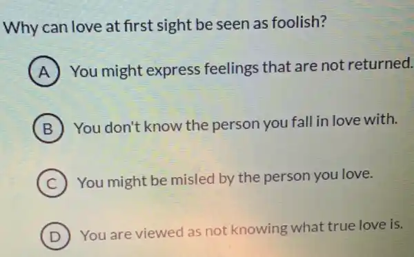 Why can love at first sight be seen as foolish?
A You might express feelings that are not returned.
B You don't know the person you fall in love with.
C ) You might be misled by the person you love.
D
) You are viewed as not knowing what true love is.