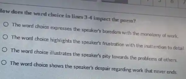 low does the word choice in lines 3-4 impact the poem?
The word choice expresses the speaker's boredom with the monotony of work.
The word choice highlights the speaker's frustration with the inattention to detail.
The word choice illustrates the speaker's pity towards the problems of others.
The word choice shows the speaker's despair regarding work that never ends.