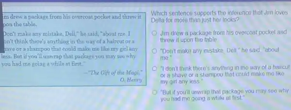 m drew a package from his overcoat pocket and threw it
pon the table.
Don't make any mistake Dell," he said,"about me.I
on't think there's anything in the way of a haircut or a
have or a shampoo that could make me like my girl any
less. But if you'll unwrap that package you may see why
you had me going a while at first."
-"The Gift of the Magi,"
0. Henry
Which sentence supports the inference that Jim loves
Della for more than just her looks?
Jim drew a package from his overcoat pocket and
threw it upon the table
"Don't make any mistake, Dell "he said, "about
me
"I don't think there's anything in the way of a haircut
or a shave or a shampoo that could make me like
my girl any less
"But if you'll unwrap that package you may see why
you had me going a while at first.