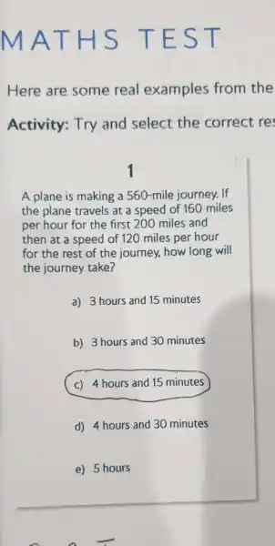 m AT H s TE ST
Here are some real examples from the
Activity:Try and select the correct re
A plane is making a 560-mile journey.If
the plane travels at a speed of 160 miles
per hour for the first 200 miles and
then at a speed of 120 miles per hour
for the rest of the journey how long will
the journey take?
a)3 hours and 15 minutes
b)3 hours and 30 minutes
(c) 4 hours and 15 minutes
d) 4 hours and 30 minutes
e) 5 hours
n