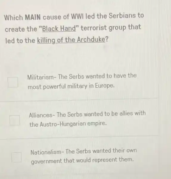 Which MAIN cause of WWI led the Serbians to
create the "Black Hand" terrorist group that
led to the killing of the Archduke?
Militarism- The Serbs wanted to have the
most powerful military in Europe.
Alliances-The Serbs wanted to be allies with
the Austro-Hungarian empire.
Nationalism-The Serbs wanted their own