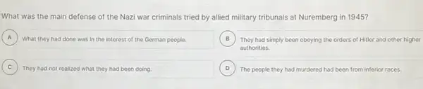 What was the main defense of the Nazi war criminals tried by allied military tribunals at Nuremberg in 1945?
A What they had done was in the interest of the German people. A
B They had simply been obeying the orders of Hitler and other higher B
authorities.
C They had not realized what they had been doing.
D ) The people they had murdered had been from inferior races.