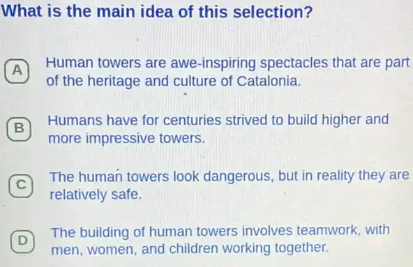 What is the main idea of this selection?
A
Human towers are awe -inspiring spectacles that are part
A
of the heritage and culture of Catalonia.
B
Humans have for centuries strived to build higher and
B
more impressive towers.
C
The human towers look dangerous, but in reality they are
C
relatively safe.
D
men, women, and children working together.
(D)
The building of human towers involves teamwork, with