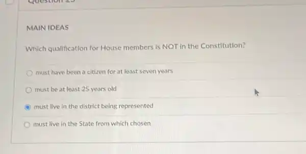 MAIN IDEAS
Which qualification for House members is NOT in the Constitution?
must have been a citizen for at least seven years
must be at least 25 years old
must live in the district being represented
must live in the State from which chosen