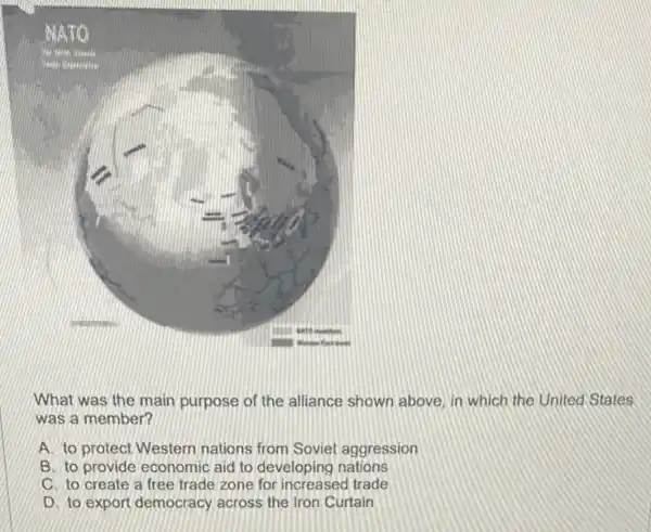 What was the main purpose of the alliance shown above, in which the United States
was a member?
A. to protect Western nations from Soviet aggression
B. to provide economic aid to developing nations
C. to create a free trade zone for increased trade
D. to export democracy across the Iron Curtain