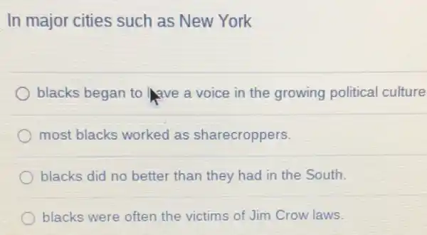 In major cities such as New York
blacks began to lave a voice in the growing political culture
most blacks worked as sharecroppers.
blacks did no better than they had in the South.
blacks were often the victims of Jim Crow laws