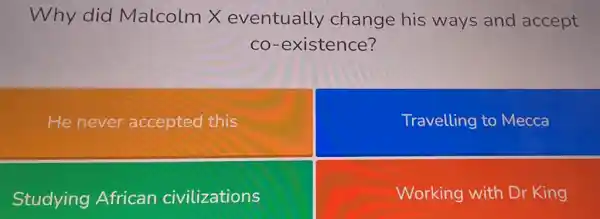 Why did Malcolm X eventually change his ways and accept
co-existence?
He never accepted this
Travelling to Mecca
Studying African civilizations
Working with Dr King