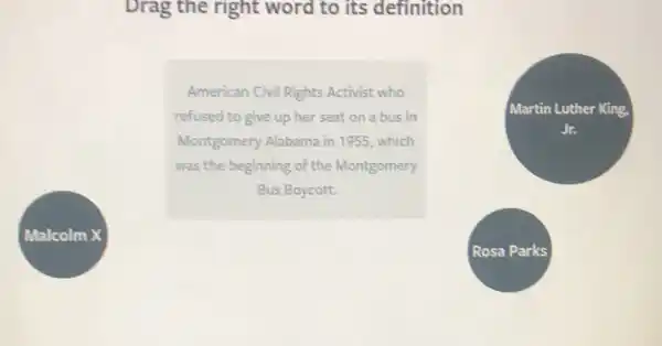 Malcolm X
Drag the right word to its definition
American Civil Rights Activist who
refused to give up her seat on a bus in
Montgomery Alabama in 1955, which
was the beginning of the Montgomery
Bus Boycott.
Martin Luther King,
Jr.
Rosa Parks