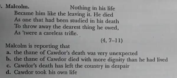 . Malcolm.
Nothing in his life
Became him like the leaving it. He died
As one that had been studied in his death
To throw away the dearest thing he owed,
As 'twere a careless trifle.
Malcolm is reporting that
(4,7-11)
a. the thane of Cawdor's death was very unexpected
b. the thane of Cawdor died with more dignity than he had lived
c. Cawdor's death has left the country in despair
d. Cawdor took his own life