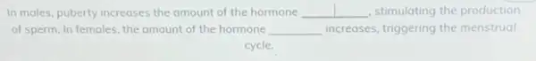 In males, puberty increases the amount of the hormone __ stimulating the production
of sperm. In females the amount of the hormone __ increases, triggering the menstrual
cycle.