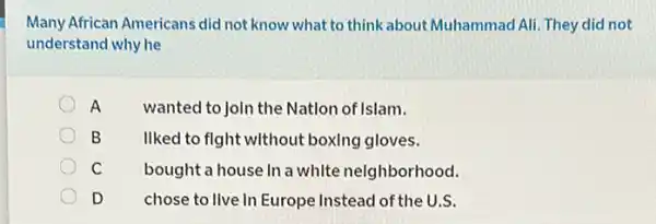 Many African Americans did not know what to think about Muhammad Ali They did not
understand why he
A wanted to JoIn the Natlon of Islam.
B liked to fight without boxing gloves.
C bought a house In a white neighborhood.
D chose to live In Europe Instead of the U.S.