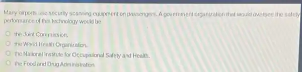 Many airports use security scanning equipment on passengers A government organization that would oversee the safety
performance of this technology would be
the Joint Commission
the World Health Organization.
the National Institute for Occupational Safety and Health.
the Food and Drug Administration.