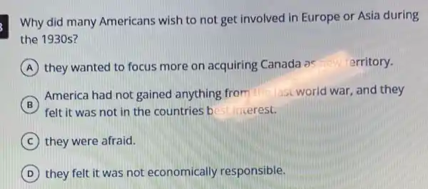 Why did many Americans wish to not get involved in Europe or Asia during
the 1930 s?
A they wanted to focus more on acquiring Canada as new territory.
B
felt it was not in the countries b est interest.
America had not gained anything fro m the last world war and they
B
C they were afraid.
D they felt it was not economically responsible.