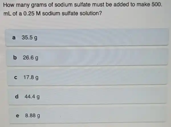 How many grams of sodium sulfate must be added to make 500.
mL of a 0 .25 M sodium sulfate solution?
a 35.5g
b 26.6g
c 17.8g
d 44.4g
e 8.88 g