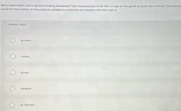 Many supermarket chains demand "slotting allowances" from manufacturers, in the form of cash or free goods, to stock new products. This practice
could limit the number of new products available to consumers and interfere with their right to
Multiple Choice
be heard.
choose.
access.
distribute.
be informed.