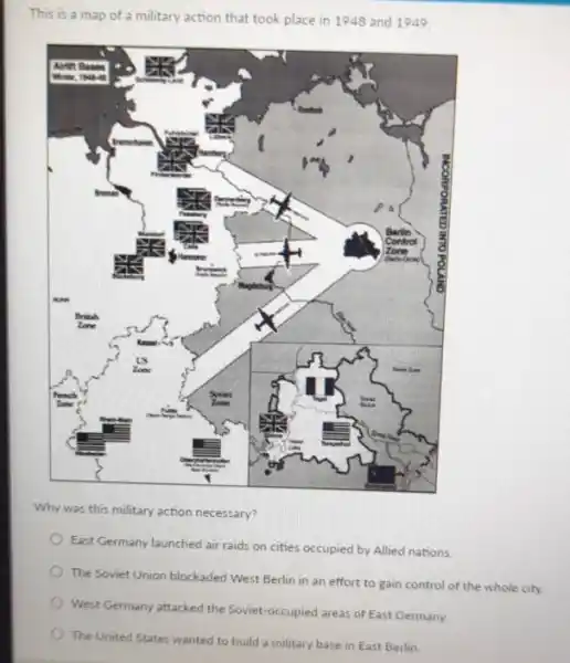 This is a map of a military action that took place in 1948 and 1949
Why was this military action necessary?
East Germany launched air raids on cities occupied by Allied nations.
The Soviet Union blockaded West Berlin in an effort to gain control of the whole city.
West Germany attacked the Soviet-occupied areas of East Germany.
The United States wanted to build a military base in East Berlin