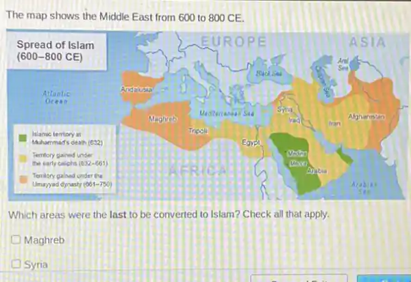 The map shows the Middle East from 600 to 800 CE.
Which areas were the last to be converted to Islam? Check all that apply.
Maghreb
D Syria