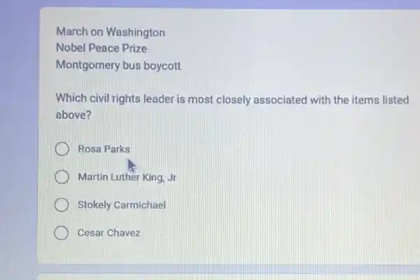 March on Washington
Nobel Peace Prize
Montgomery bus boycott
Which civil rights leader is most closely associated with the items listed
above?
Rosa Parks
Martin Luther King, Jr
Stokely Carmichael
Cesar Chavez