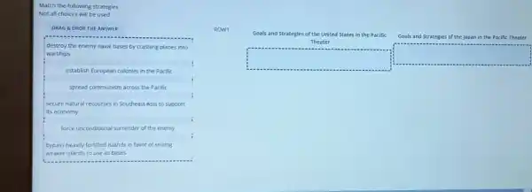 Match the following strategies
Not all choices will be used
DRAG &DROP THE ANSWER
destroy the enemy naval bases by crashing planes into
warships
establish European colonies in the Pacific
spread communism across the Pacific
I secure natural recourses in Southeast Asia to support
its economy
force unconditional surrender of the enemy
bypass heavily fortified islands in favor of seizing
weaker islands to use as bases
Goals and Strategies of the Japan in the Pacific Theater
Goals and Strategies of the United States in the Pacific
Theater
square 
square