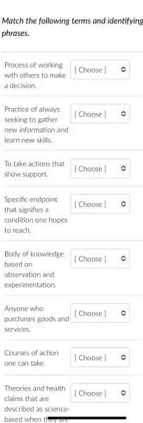 Match the following terms and identifying
phrases.
Process of working
with others to make
a decision.
square 
Practice of always
seeking to gather
new information and
learn new skills.
square 
To take actions that
square  c
show support.
Specific endpoint
that signifies a
condition one hopes
to reach.
square 
Body of knowledge
based on
observation and
experimentation.
square 
Anyone who
purchases goods and
square 
services.
Courses of action
one can take.
square 
Theories and health
claims that are
described as science
based when tl they are
square