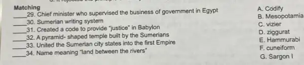 Matching
__
29. Chief minister who supervised the business of government in Egypt
__ 30. Sumerian writing system
__
31. Created a code to provide "justice" in Babylon
__ 32. A pyramid- shaped temple built by the Sumerians
__
33. United the Sumerian city states into the first Empire
__ 34. Name meaning "land between the rivers"
A.. Codify
B. Mesopotamia
C vizier
D. ziggurat
E. Hammurabi
F. cuneiform
G. Sargon I