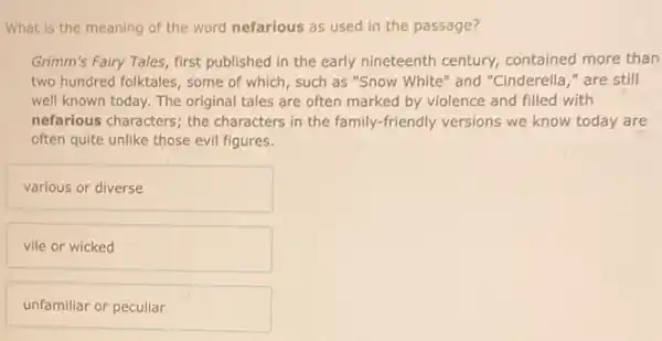 What is the meaning of the word nefarious as used in the passage?
Grimm's Fairy Tales, first published in the early nineteenth century, contained more than
two hundred folktales, some of which, such as "Snow White" and "Cinderella "are still
well known today. The original tales are often marked by violence and filled with
nefarious characters; the characters in the family.friendly versions we know today are
often quite unlike those evil figures.
various or diverse
vile or wicked
unfamiliar or peculiar