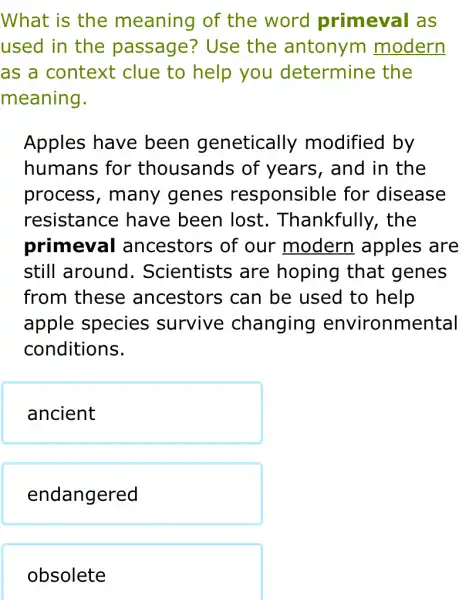 What is the meaning of the word primeval as
used in the passage? Use the antonym modern
as a context clue to help you determine ; the
meaning.
Apples have been genetically modified by
humans for thousands of years, and in the
process , many genes responsible for disease
resistance have been lost.. Thankfully , the
primeval ancestors of our modern apples are
still around . Scientists are hoping that genes
from these ancestors can be used to help
apple species survive changing environmental
conditions.
ancient
endangered
obsolete