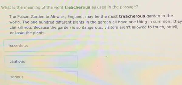 What is the meaning of the word treacherous as used in the passage?
The Poison Garden in Alnwick, England, may be the most treacherous garden in the
world. The one hundred different plants in the garden all have one thing in common: they
can kill you. Because the garden is so dangerous, visitors aren't allowed to touch, smell,
or taste the plants.
hazardous
cautious
serious