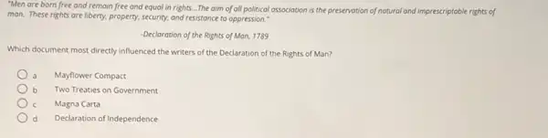 "Men are born free and remain free and equal in rights....The aim of all political association is the preservation of natural and imprescriptable rights of
man. These rights are liberty, property, security, and resistance to oppression."
-Declaration of the Rights of Man, 1789
Which document most directly influenced the writers of the Declaration of the Rights of Man?
Mayflower Compact
b Two Treaties on Government
Magna Carta
d Declaration of Independence