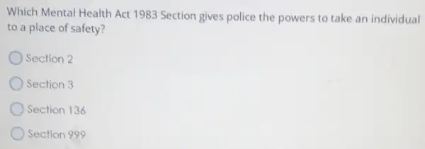 Which Mental Health Act 1983 Section gives police the powers to take an individual
to a place of safety?
Section 2
Section 3
Section 136
Section 999