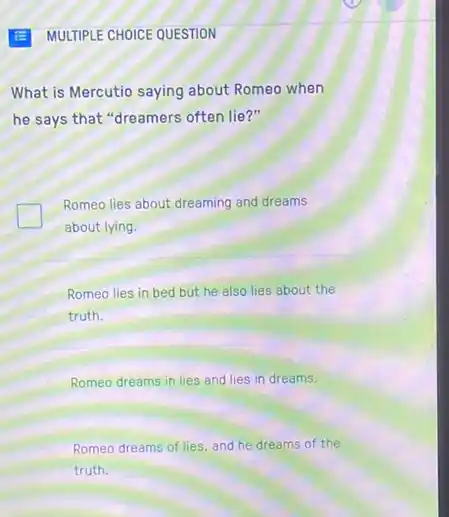 What is Mercutio saying about Romeo when
he says that "dreamers often lie?"
Romeo lies about dreaming and dreams
about lying.
Romeo lies in bed but he also lies about the
truth.
Romeo dreams in lies and lies in dreams.
Romeo dreams of lies.and he dreams of the