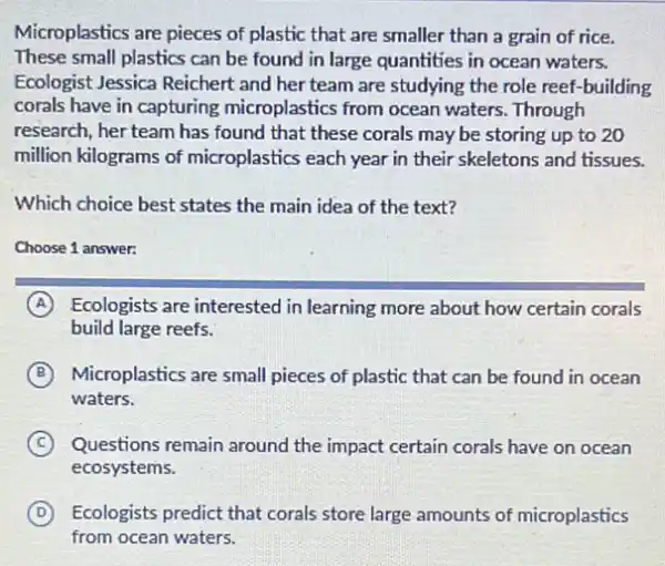 Microplastics are pieces of plastic that are smaller than a grain of rice.
These small plastics can be found in large quantities in ocean waters.
Ecologist Jessica Reichert and her team are studying the role reef -building
corals have in capturing microplastics from ocean waters. Through
research, her team has found that these corals may be storing up to 20
million kilograms of microplastics each year in their skeletons and tissues.
Which choice best states the main idea of the text?
Choose 1 answer:
A Ecologists are interested in learning more about how certain corals
build large reefs.
B Microplastics are small pieces of plastic that can be found in ocean
waters.
C Questions remain around the impact certain corals have on ocean
ecosystems.
D Ecologists predict that corals store large amounts of microplastics
from ocean waters.