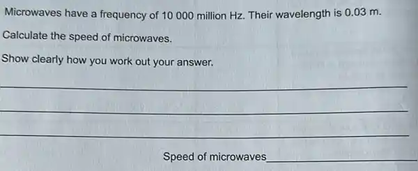 Microwaves have a frequency of 10000 million Hz. Their wavelength is 0.03 m.
Calculate the speed of microwaves.
Show clearly how you work out your answer.
Speed of microwaves __