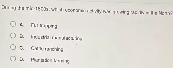 During the mid -1800s
which economic activity was growing rapidly in the North?
A. Fur trapping
B. Industrial manufacturing
C. Cattle ranching
D. Plantation farming