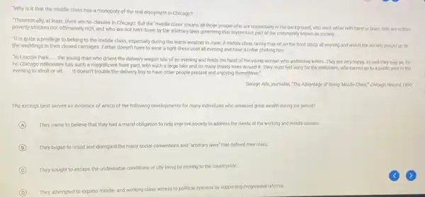 "Why is it that the middle class has a monopoly of the real enjoyment in Chicago?
__
at least, there are no classes in Chicago But the 'middle class'means all those people who are respectably in the background, who work either with hand or brain, who are neither
poverty-stricken nor offensively rich.and who are not held down by the arbitrary laws governing that mysterious part of the community known as society.
__
"It is quite a privilege to belong to the middle class, especially during the warm weather in June. A middle class family may sit on the front stoop all evening and watch the society people go to
the weddings in their closed carriages. Father doesn't have to wear a tight dress coat all evening and have a collar choking him.
__
"In Lincoln Park __
the young man who drives the delivery wagon sits of an evening and holds the hand of the young woman who addresses letters. They are very happy, as well they may be, for
no Chicago millionaire has such a magnificent front yard, with such a large lake and so many stately trees around it. They must feel sorry for the millionaire.who cannot go to a public park in the
evening to stroll or sit. __
It doesn't trouble the delivery boy to have other people present and enjoying themselves."
George Ade, journalist, "The Advantage of Being Middle Class," Chicago Record, 1890
The excerpt best serves as evidence of which of the following developments for many individuals who amassed great wealth during the period?
A They came to believe that they had a moral obligation to help improve society to address the needs of the working and middle classes.
B They began to resist and disregard the many social conventions and "arbitrary laws" that defined their class.
C They sought to escape the undesirable conditions of city living by moving to the countryside.
D They attempted to expand m middle-and working-class access
s to political systems by supporting Progressive reforms.