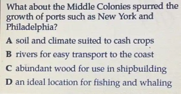 What about the Middle Colonies spurred the
growth of ports such as New York and
Philadelphia?
A soil and climate suited to cash crops
B rivers for easy transport to the coast
C abundant wood for use in shipbuilding
D. an ideal location for fishing and whaling