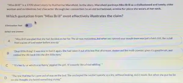 "Miss Brill" Is a 1920 short story by Katherine Mansfield. In the story,Mansheld portrays Miss Brill as a disillusioned and lonely, older
woman and symbolizes her character through her connection to an old but beloved, ermine fur piece she wears at her neck.
Which quotation from "Miss Brill" most effectively illustrates the claim?
Elimination Tool
Select one answer
"Miss Brill was glad that she had decided on her fur. The air was motionless, but when you opened your mouth there was just a faint chill, like a chill
A
from a glass of iced water before you sip."
B
rubbed the life back into the dim little eyes."
"Dear little thing! It was nice to feel it again. She had taken it out of its box that afternoon, shaken out the moth-powder given it a good brush and
C "It's her fu-ur which is so funny,giggled the girl. "It's exactly like a fried whiting."
"The box that the fur came out of was on the bed.She unclasped the necklet quickly; quickly, without looking laid it inside. But when she put the lid
D
on she thought she heard something crying."