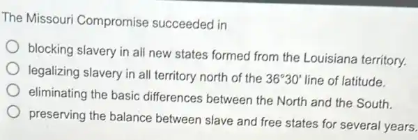 The Missouri Compromise succeeded in
blocking slavery in all new states formed from the Louisiana territory
legalizing slavery in all territory north of the
36^circ 30' line of latitude.
eliminating the basic differences between the North and the South.
preserving the balance between slave and free states for several years.