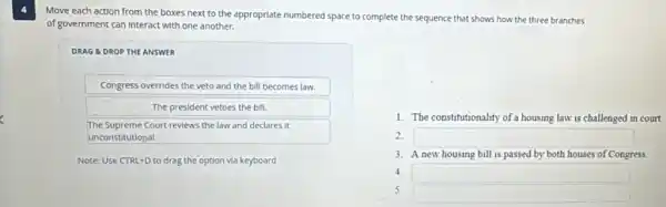 Move each action from the boxes next to the appropriate numbered space to complete the sequence that shows how the three branches
of government can Interact with one another.
DRAG &DROP THE ANSWER
Congress overrides the veto and the bill becomes law.
The president vetoes the bill.
The Supreme Court reviews the law and declares it
unconstitutional.
Note: Use CTRL+D to drag the option via keyboard
1. The constitutionality of a housing law is challenged in court.
2. square 
3. A new housing bill is passed by both houses of Congress.
4. square 
5.
square