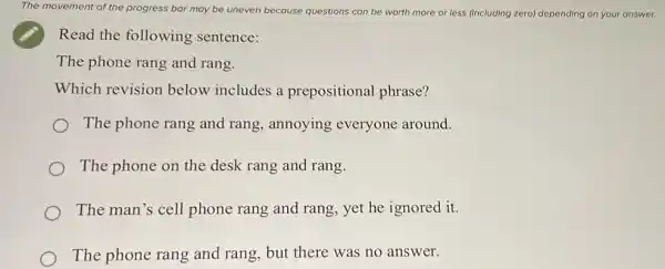 The movement of the progress bar may be uneven because questions can be worth more or less (including zero) depending on your answer.
Read the following sentence:
The phone rang and rang.
Which revision below includes a prepositional phrase?
The phone rang and rang, annoying everyone around.
The phone on the desk rang and rang.
The man's cell phone rang and rang yet he ignored it.
The phone rang and rang, but there was no answer.