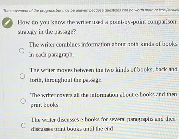 The movement of the progress bar may be uneven because questions can be worth more or less (includi
How do you know the writer used a point-by-point comparison
strategy in the passage?
The writer combines information about both kinds of books
in each paragraph.
The writer moves between the two kinds of books back and
forth, throughout the passage.
The writer covers all the information about e-books and then
print books.
The writer discusses e-books for several paragraphs and then
discusses print books until the end.