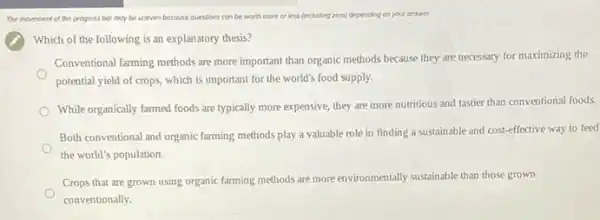 The movement of the progress bor may be uneven because questions con be worth more or less (including reroj depending on your answer
Which of the following is an explanatory thesis?
Conventional farming methods are more important than organic methods because they are necessary for maximizing the
potential yield of crops which is important for the world's food supply.
While organically farmed foods are typically more expensive they are more nutritious and tastier than conventional foods.
Both conventional and organic farming methods play a valuable role in finding a sustainable and cost -effective way to feed
the world's population.
Crops that are grown using organic farming methods are more environmentally sustainable than those grown
conventionally.