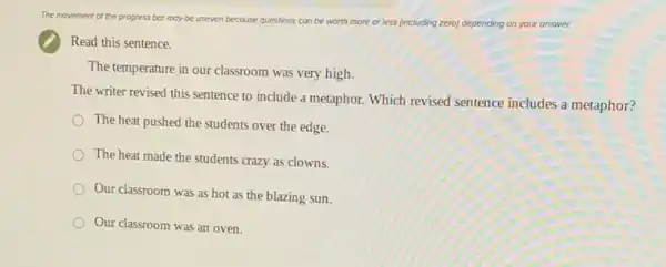 The movement of the progress bor may be uneven because questions can be worth m more or less (including zero) depending on your answer.
Read this sentence.
The temperature in our classroom was very high.
The writer revised this sentence to include a metaphor. Which revised sentence includes a metaphor?
The heat pushed the students over the edge.
The heat made the students crazy as clowns.
Our classroom was as hot as the blazing sun.
Our classroom was an oven.