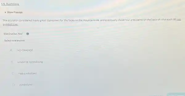 Mt. Rushmore
- Show Passage
The sculptor considered many great st	for the faces on the mountainside, and eventually chose four presidents on the basis of what each (8)was
zymbolizins.
Elimination Tool
Select one answer
A NOCHANGE
B would besymbolizing
C hadsymbolized
D symbolized