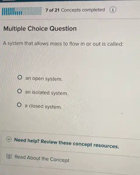 Multiple Choice Question
A system that allows mass to flow in or out is called:
an open system.
an isolated system.
a closed system.
Need help?Review these concept resources.