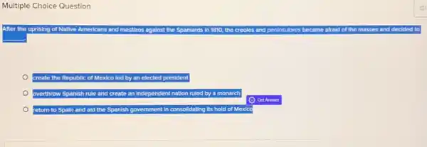 Multiple Choice Question
After the uprising of Native Americans and mestizos a against the Spanlards in 1810, the creoles and peninsulores became afraid of the masses and decided
create the Republic of Mexico led by an elected president
overthrow Spanish rule and create an Independent nation ruled by a monarch
return to Spain and aid the Spanish government In consolidating its hold of Mexico